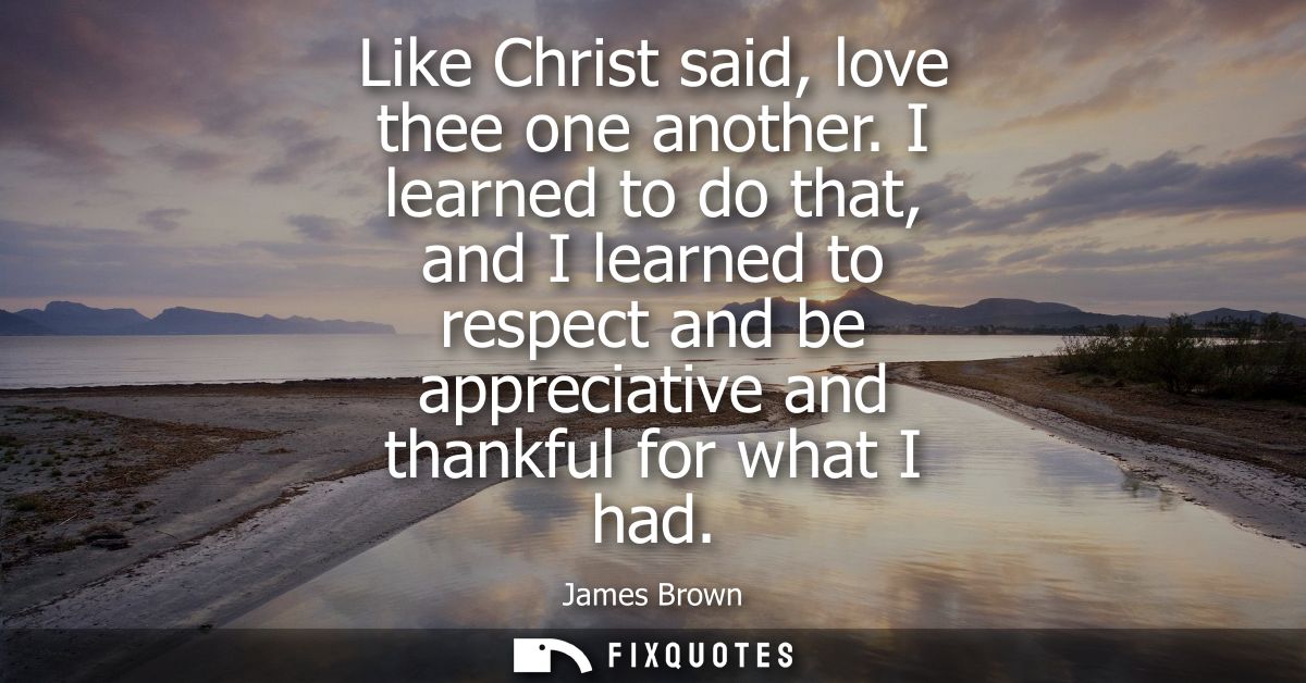 Like Christ said, love thee one another. I learned to do that, and I learned to respect and be appreciative and thankful