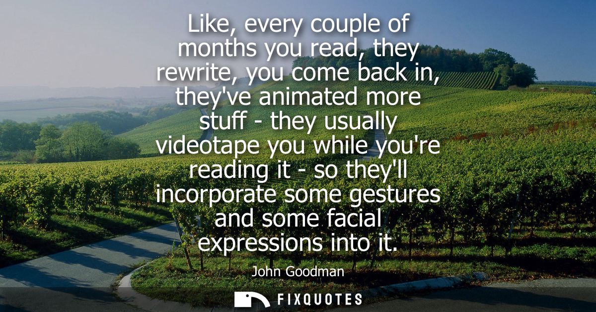 Like, every couple of months you read, they rewrite, you come back in, theyve animated more stuff - they usually videota