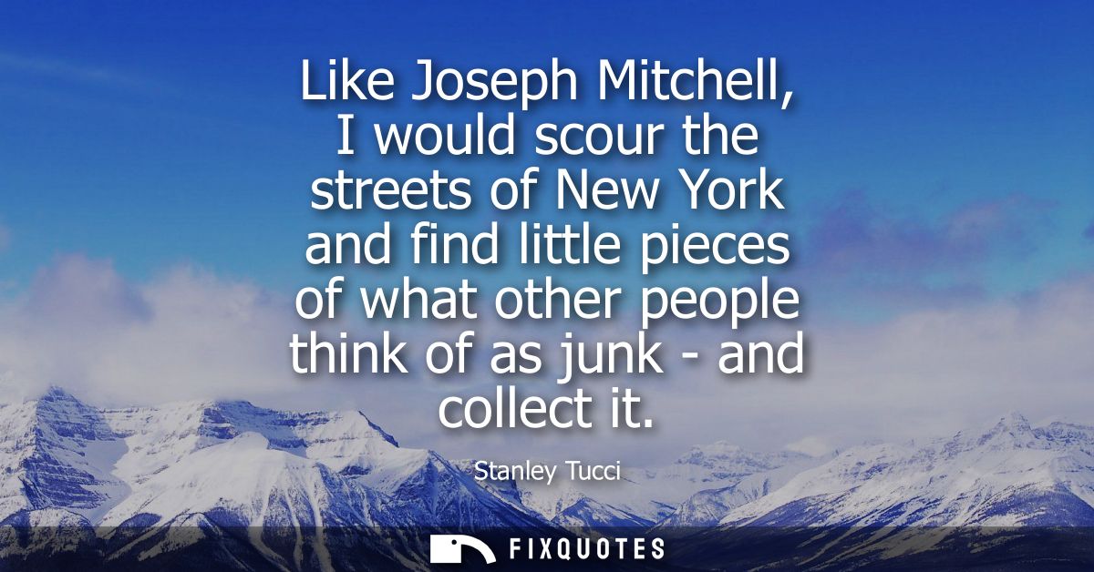 Like Joseph Mitchell, I would scour the streets of New York and find little pieces of what other people think of as junk
