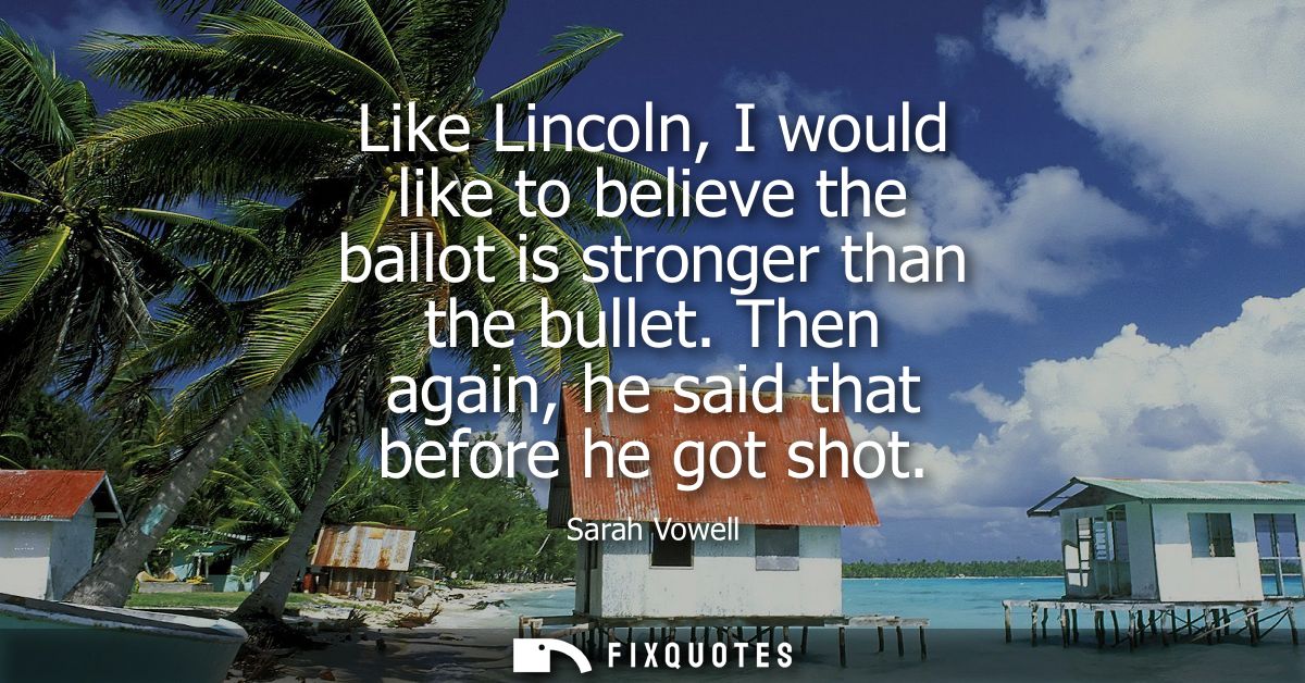 Like Lincoln, I would like to believe the ballot is stronger than the bullet. Then again, he said that before he got sho