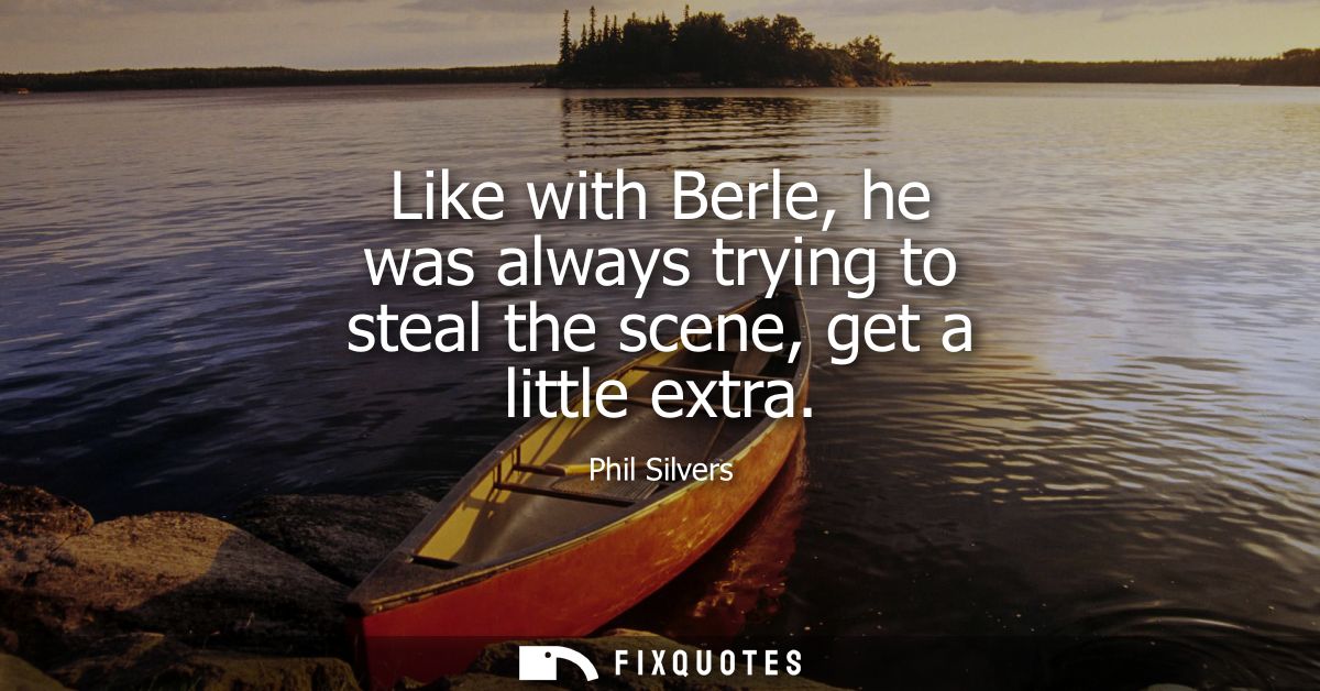 Like with Berle, he was always trying to steal the scene, get a little extra