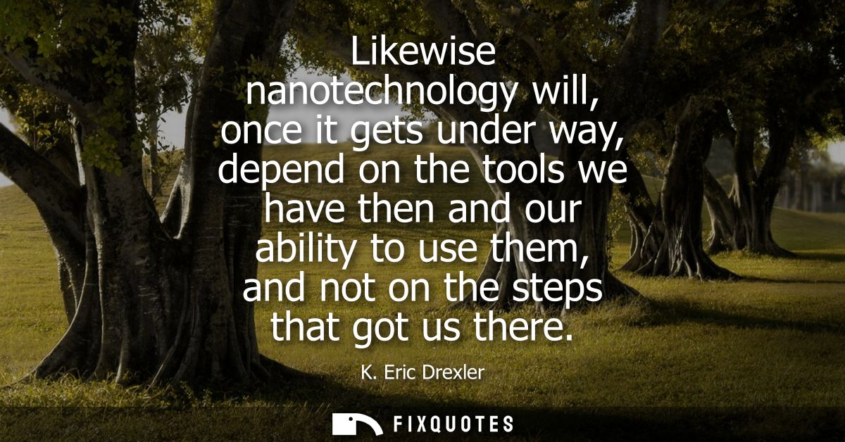 Likewise nanotechnology will, once it gets under way, depend on the tools we have then and our ability to use them, and 