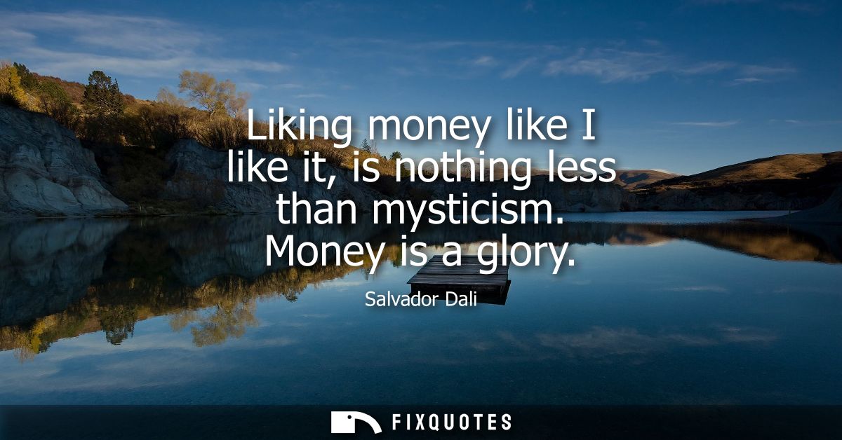 Liking money like I like it, is nothing less than mysticism. Money is a glory
