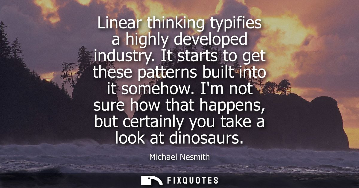 Linear thinking typifies a highly developed industry. It starts to get these patterns built into it somehow.