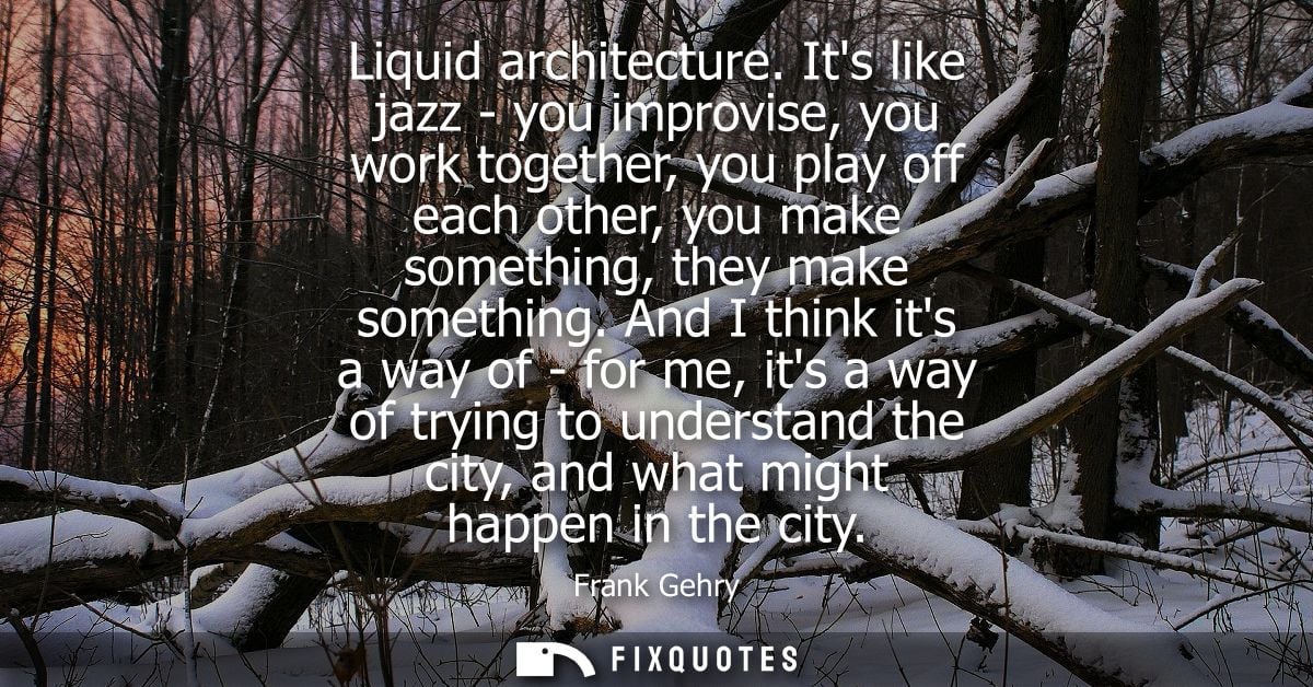 Liquid architecture. Its like jazz - you improvise, you work together, you play off each other, you make something, they
