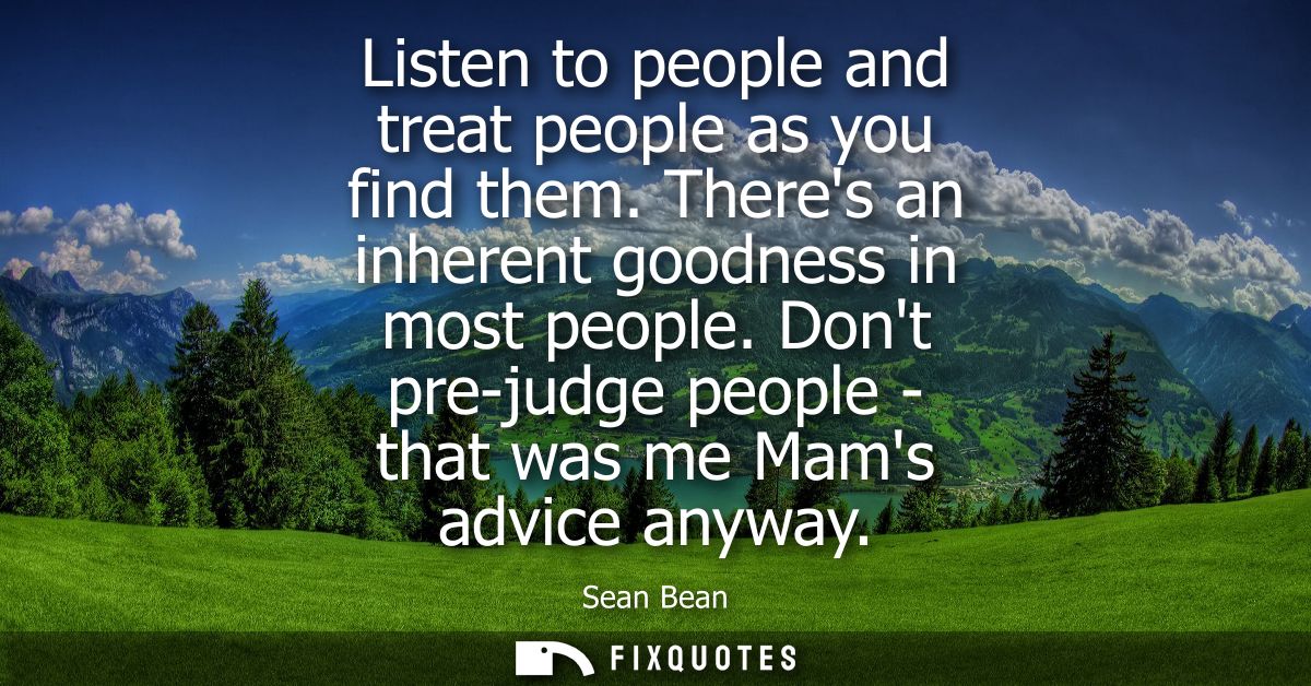 Listen to people and treat people as you find them. Theres an inherent goodness in most people. Dont pre-judge people - 