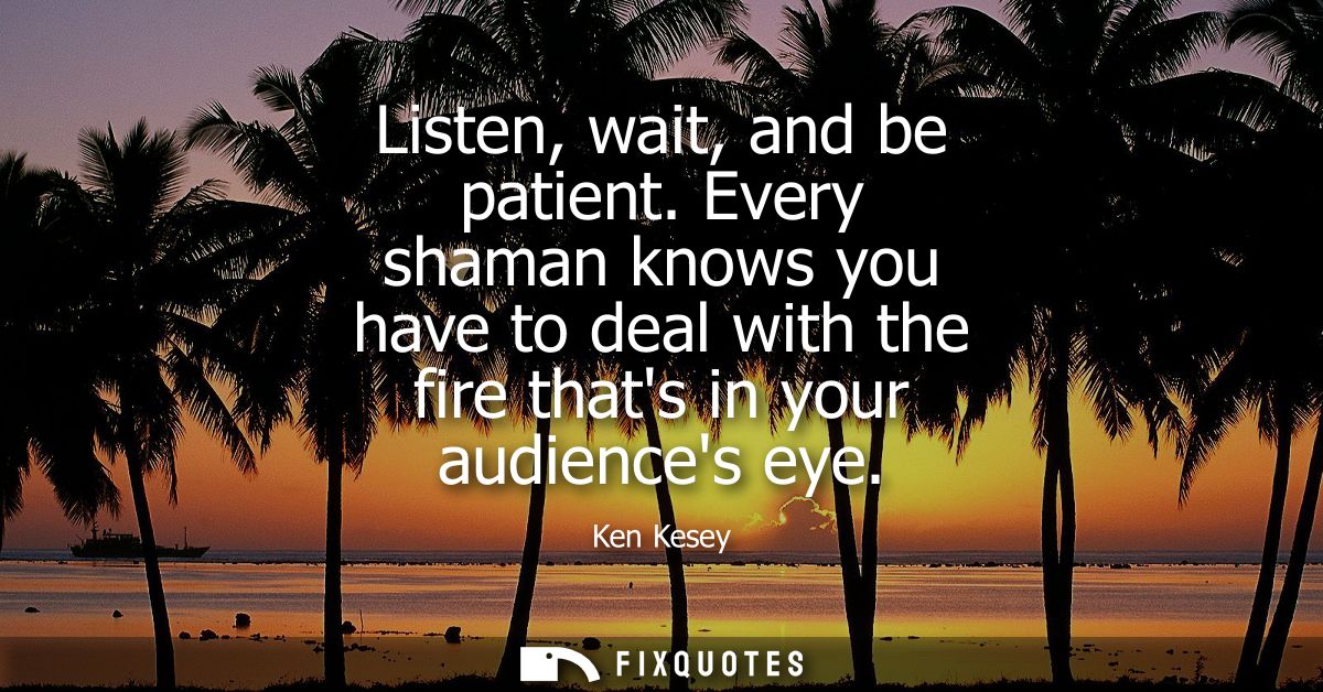 Listen, wait, and be patient. Every shaman knows you have to deal with the fire thats in your audiences eye
