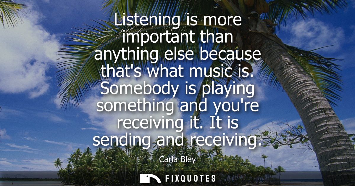 Listening is more important than anything else because thats what music is. Somebody is playing something and youre rece