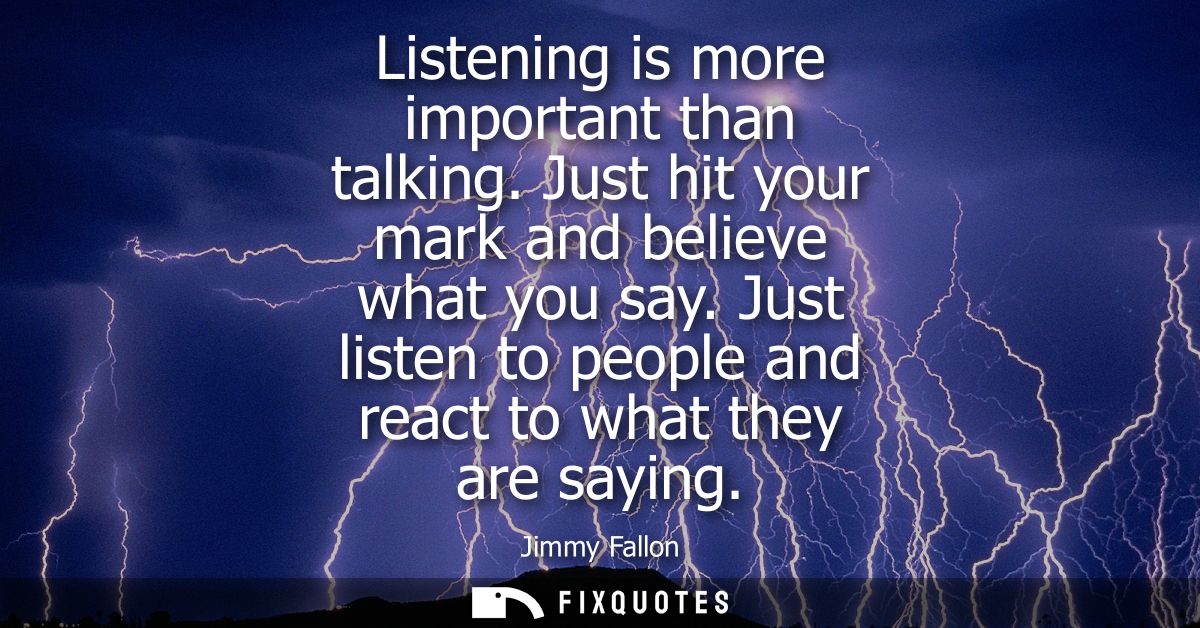 Listening is more important than talking. Just hit your mark and believe what you say. Just listen to people and react t
