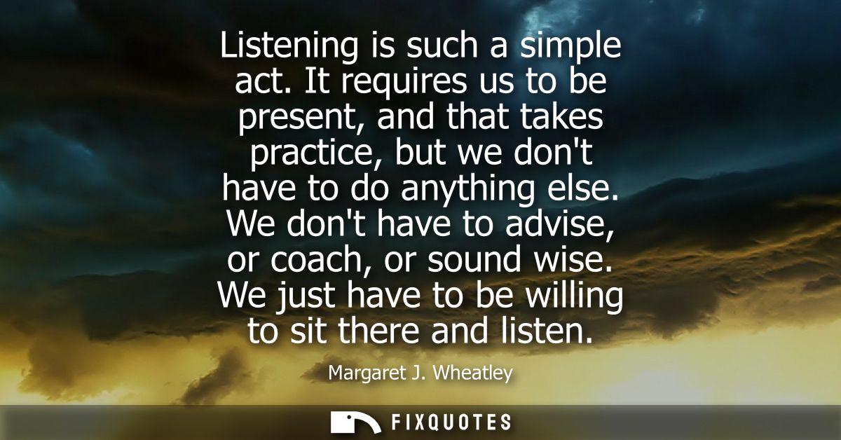 Listening is such a simple act. It requires us to be present, and that takes practice, but we dont have to do anything e
