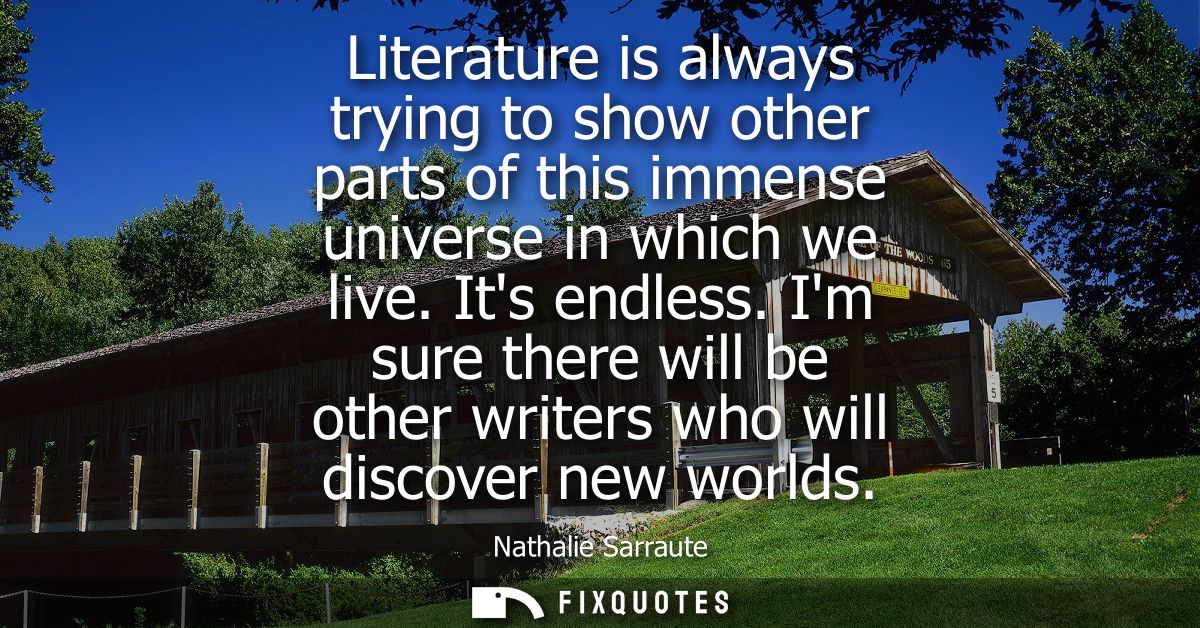 Literature is always trying to show other parts of this immense universe in which we live. Its endless.
