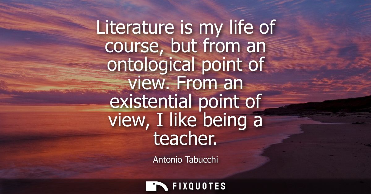 Literature is my life of course, but from an ontological point of view. From an existential point of view, I like being 