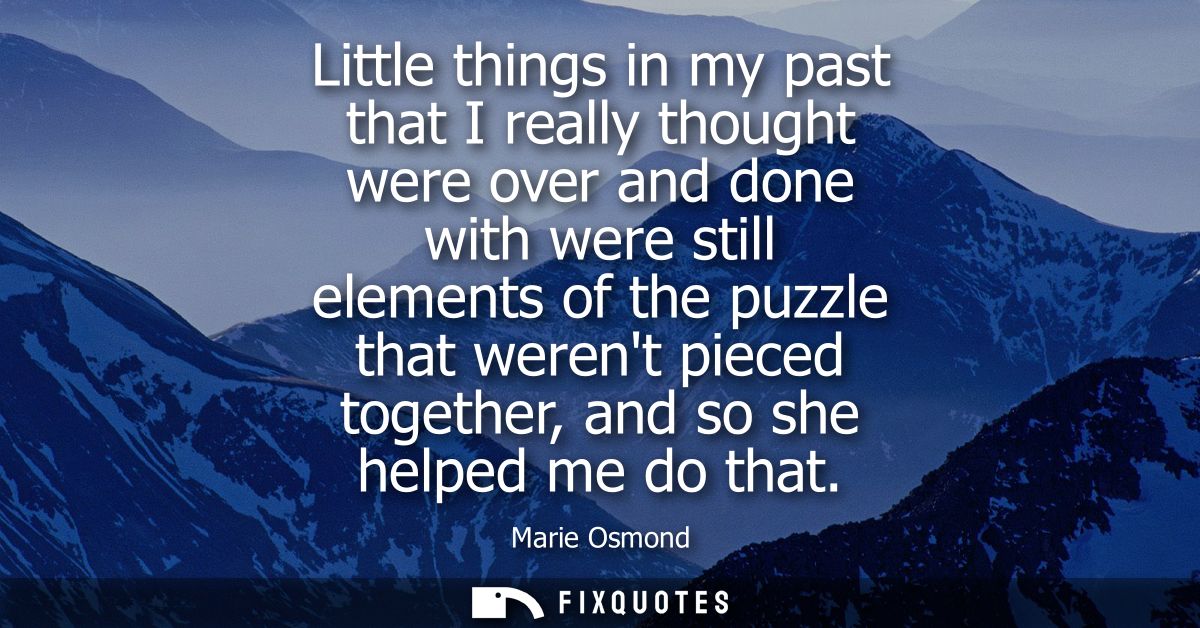 Little things in my past that I really thought were over and done with were still elements of the puzzle that werent pie