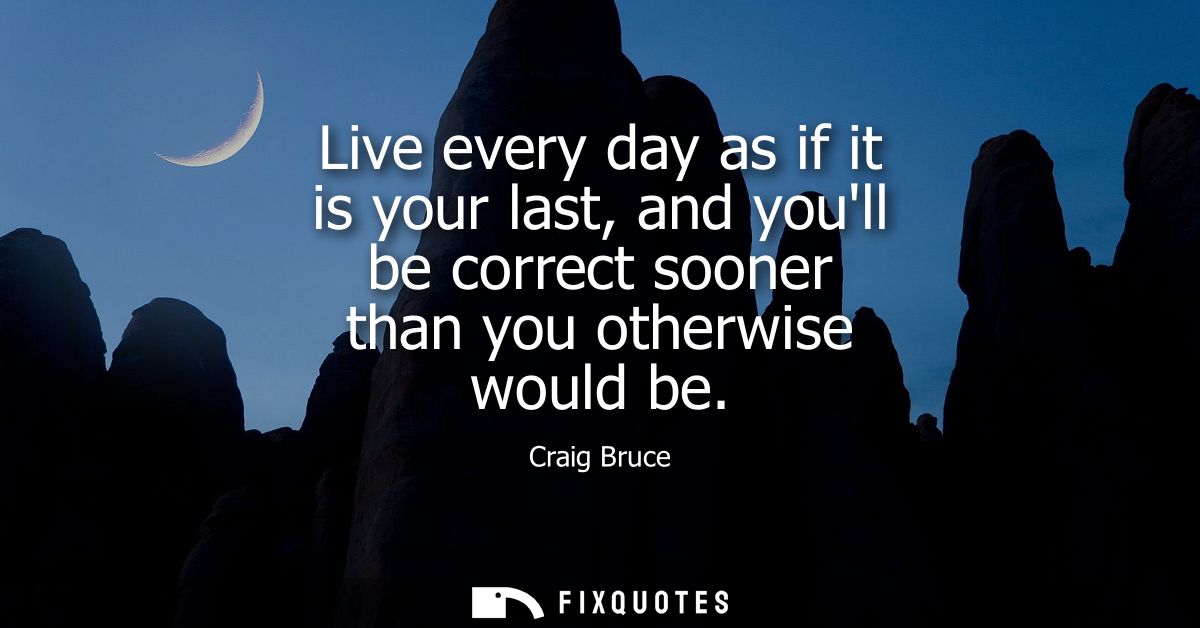 Live every day as if it is your last, and youll be correct sooner than you otherwise would be