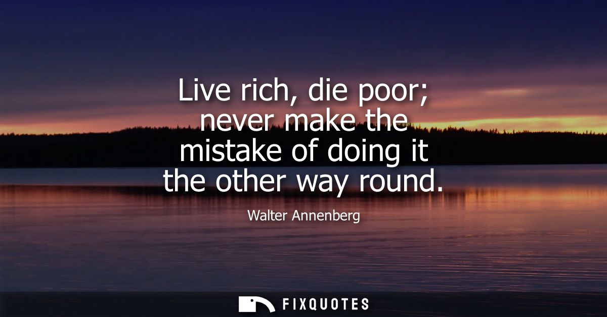Live rich, die poor never make the mistake of doing it the other way round