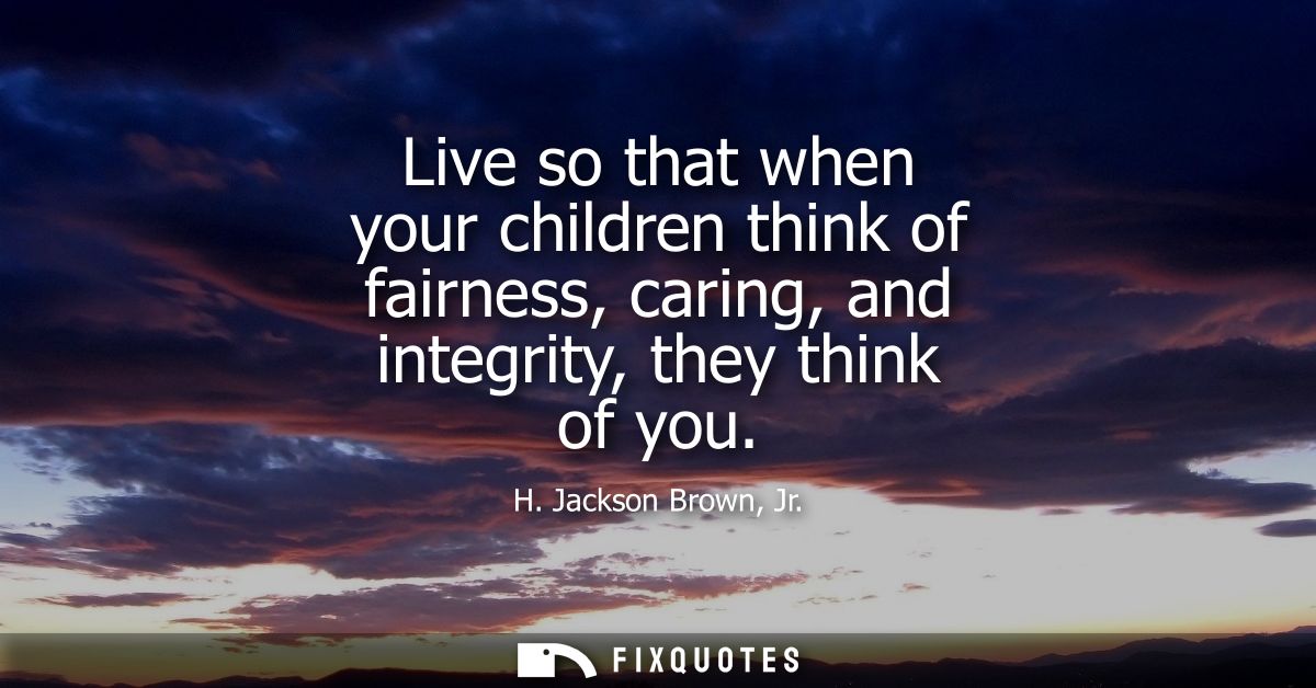 Live so that when your children think of fairness, caring, and integrity, they think of you