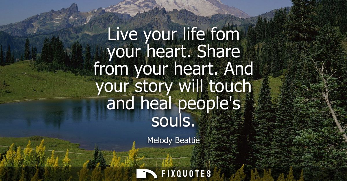 Live your life fom your heart. Share from your heart. And your story will touch and heal peoples souls