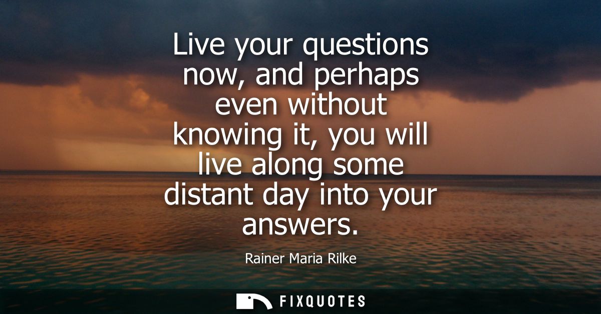 Live your questions now, and perhaps even without knowing it, you will live along some distant day into your answers