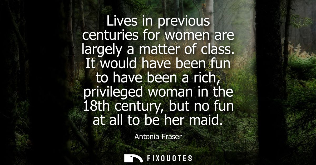Lives in previous centuries for women are largely a matter of class. It would have been fun to have been a rich, privile
