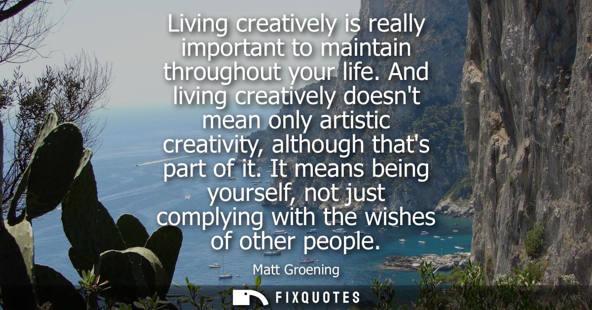 Living creatively is really important to maintain throughout your life. And living creatively doesnt mean only artistic 