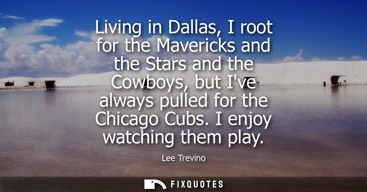Living in Dallas, I root for the Mavericks and the Stars and the Cowboys, but Ive always pulled for the Chicago Cubs. I 