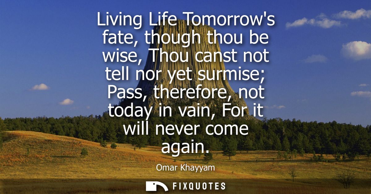 Living Life Tomorrows fate, though thou be wise, Thou canst not tell nor yet surmise Pass, therefore, not today in vain,