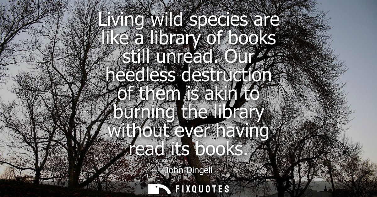 Living wild species are like a library of books still unread. Our heedless destruction of them is akin to burning the li