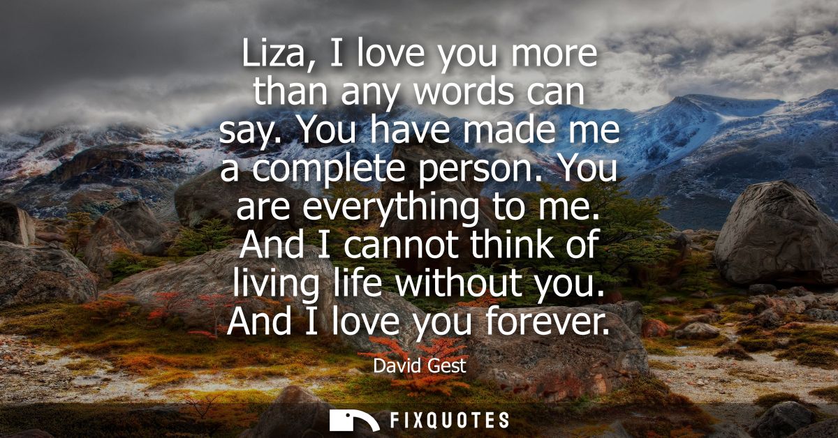 Liza, I love you more than any words can say. You have made me a complete person. You are everything to me. And I cannot