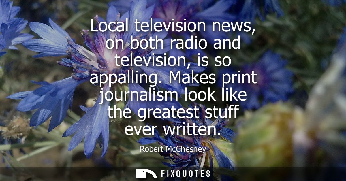 Local television news, on both radio and television, is so appalling. Makes print journalism look like the greatest stuf