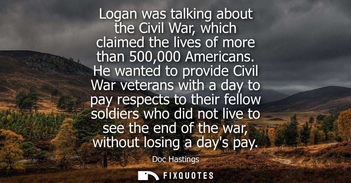 Logan was talking about the Civil War, which claimed the lives of more than 500,000 Americans. He wanted to provide Civi