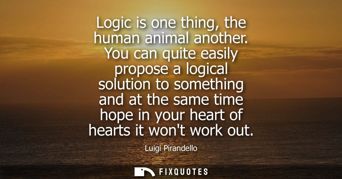 Logic is one thing, the human animal another. You can quite easily propose a logical solution to something and at the sa