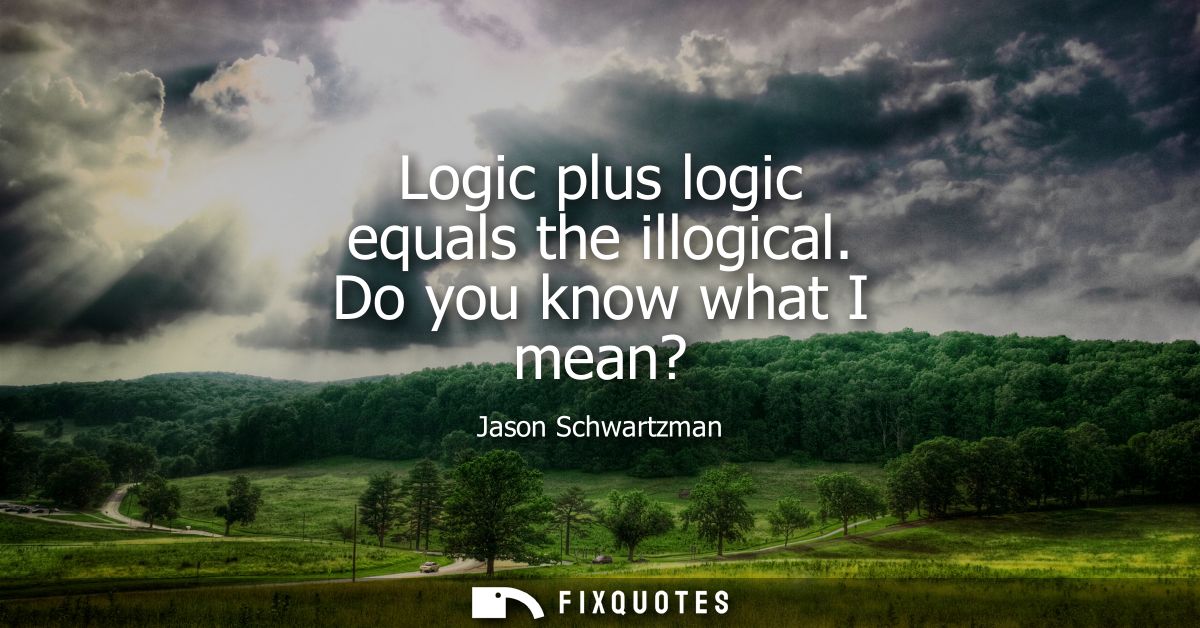 Logic plus logic equals the illogical. Do you know what I mean?