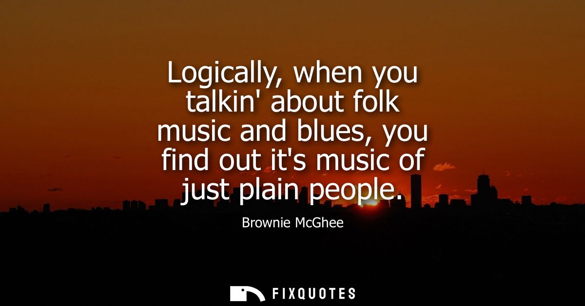 Logically, when you talkin about folk music and blues, you find out its music of just plain people