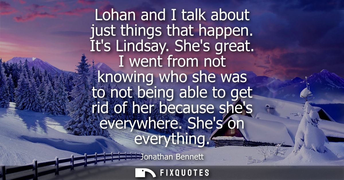 Lohan and I talk about just things that happen. Its Lindsay. Shes great. I went from not knowing who she was to not bein