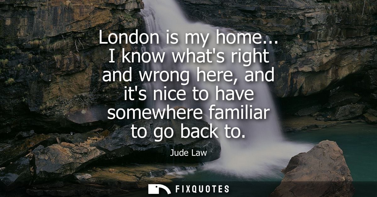 London is my home... I know whats right and wrong here, and its nice to have somewhere familiar to go back to