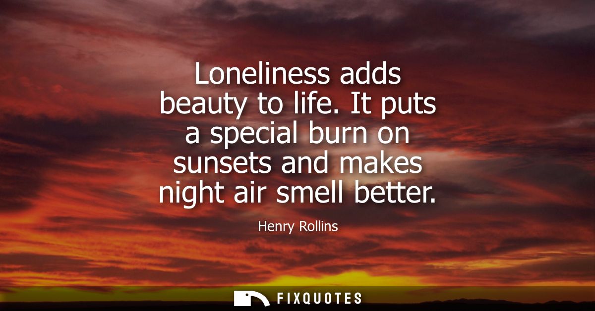 Loneliness adds beauty to life. It puts a special burn on sunsets and makes night air smell better