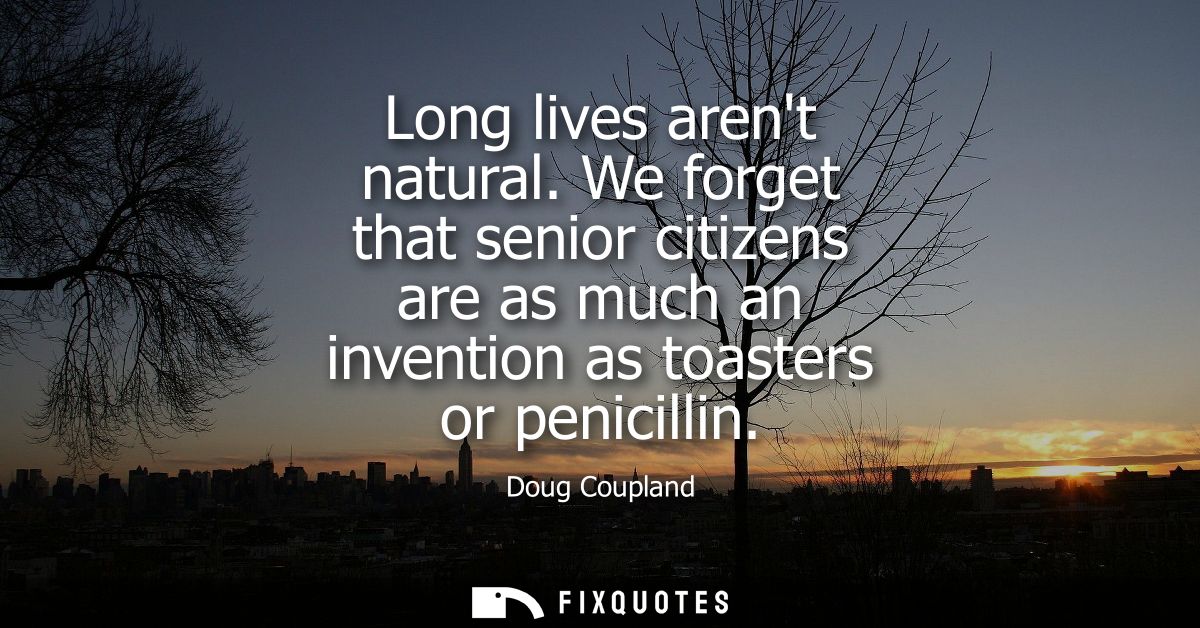 Long lives arent natural. We forget that senior citizens are as much an invention as toasters or penicillin
