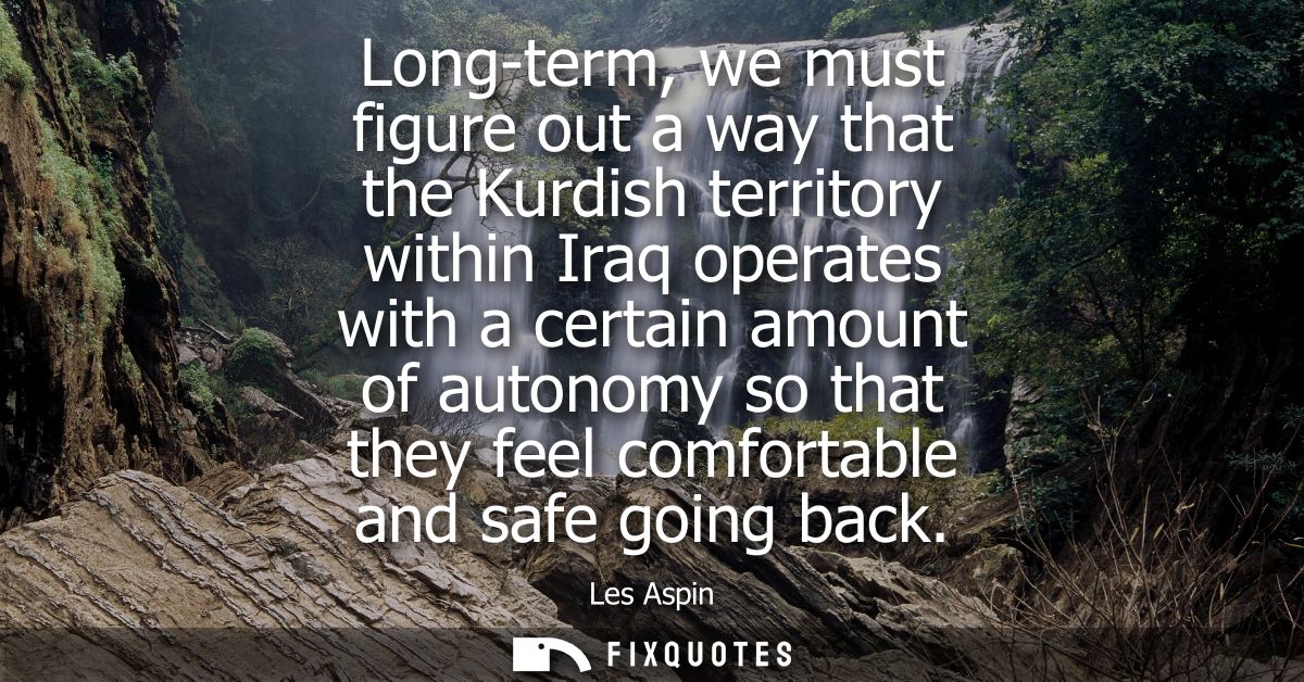 Long-term, we must figure out a way that the Kurdish territory within Iraq operates with a certain amount of autonomy so