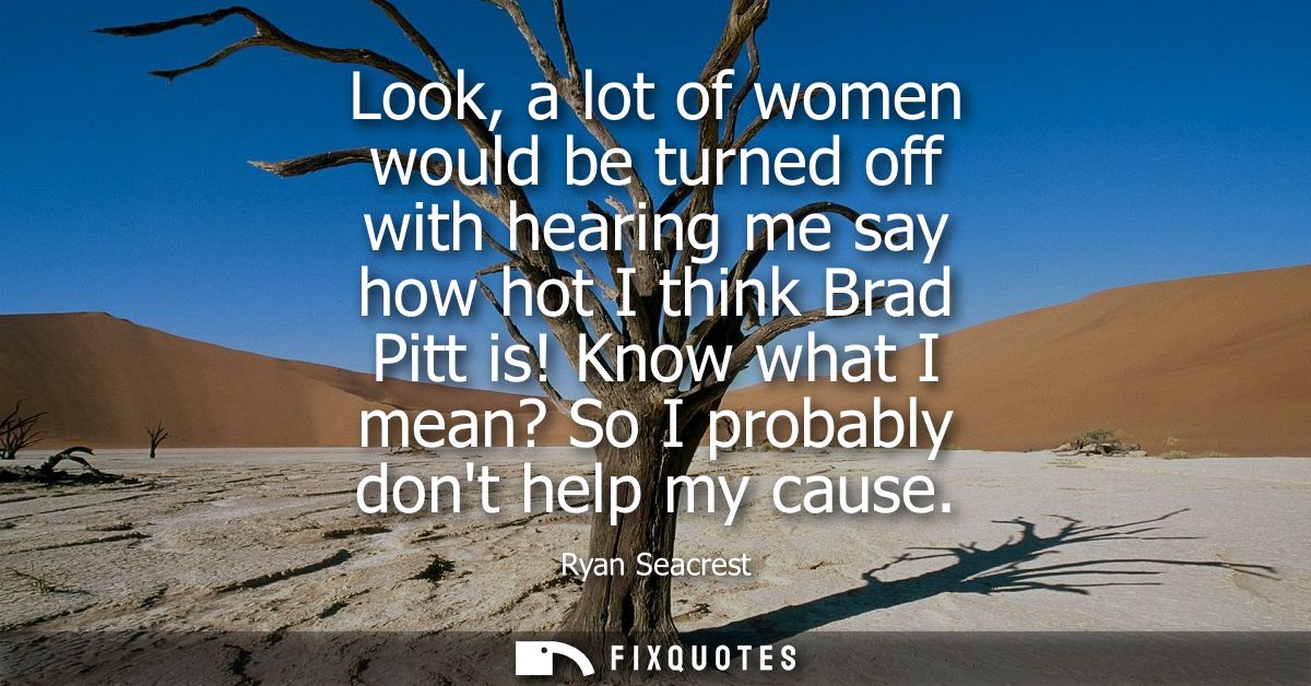 Look, a lot of women would be turned off with hearing me say how hot I think Brad Pitt is! Know what I mean? So I probab