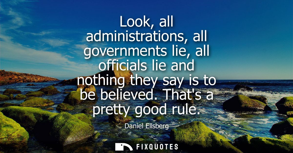 Look, all administrations, all governments lie, all officials lie and nothing they say is to be believed. Thats a pretty