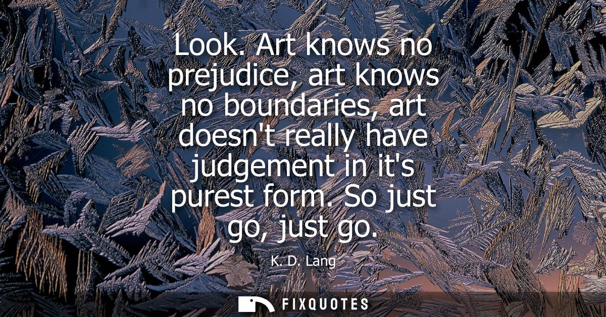 Look. Art knows no prejudice, art knows no boundaries, art doesnt really have judgement in its purest form. So just go, 