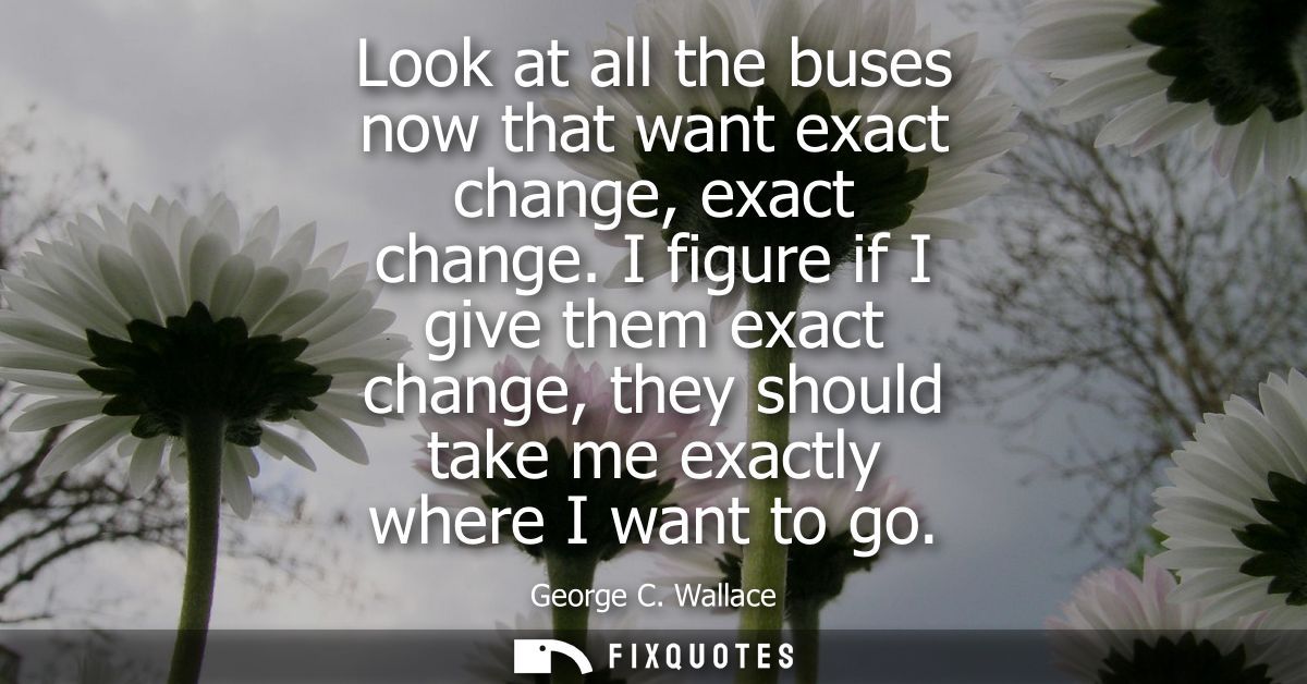 Look at all the buses now that want exact change, exact change. I figure if I give them exact change, they should take m