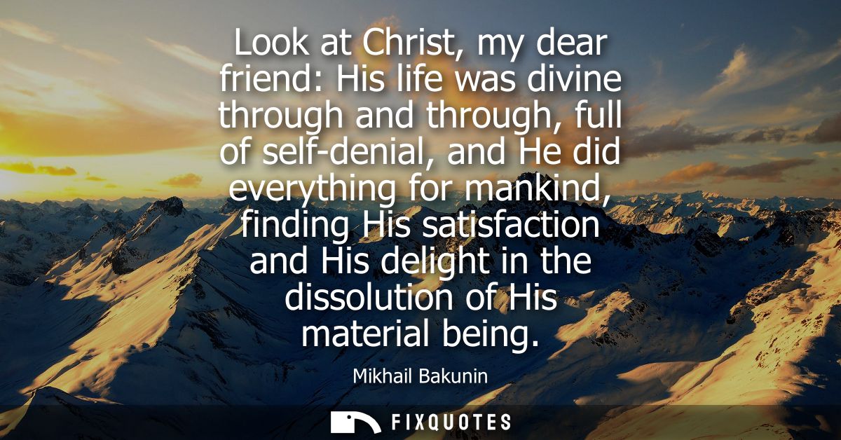 Look at Christ, my dear friend: His life was divine through and through, full of self-denial, and He did everything for 