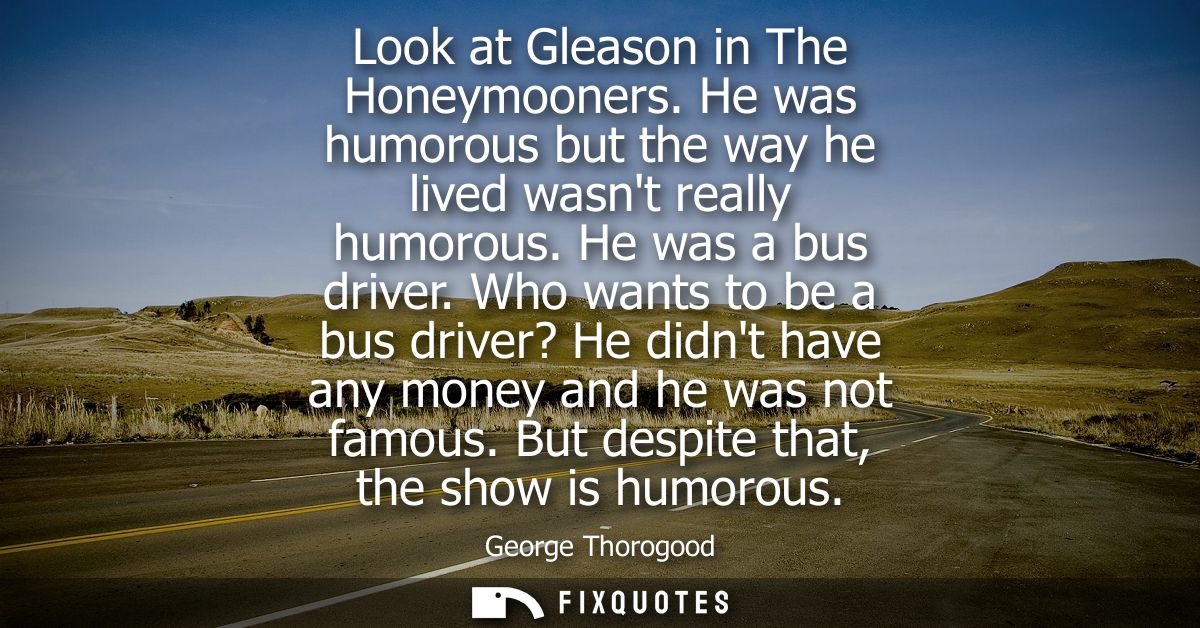 Look at Gleason in The Honeymooners. He was humorous but the way he lived wasnt really humorous. He was a bus driver.