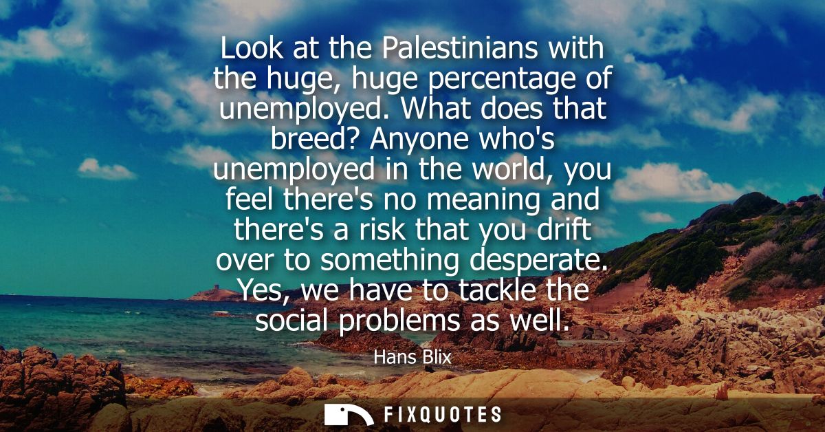 Look at the Palestinians with the huge, huge percentage of unemployed. What does that breed? Anyone whos unemployed in t