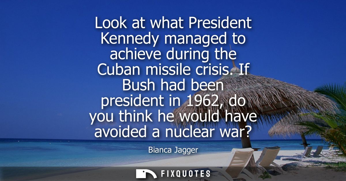Look at what President Kennedy managed to achieve during the Cuban missile crisis. If Bush had been president in 1962, d