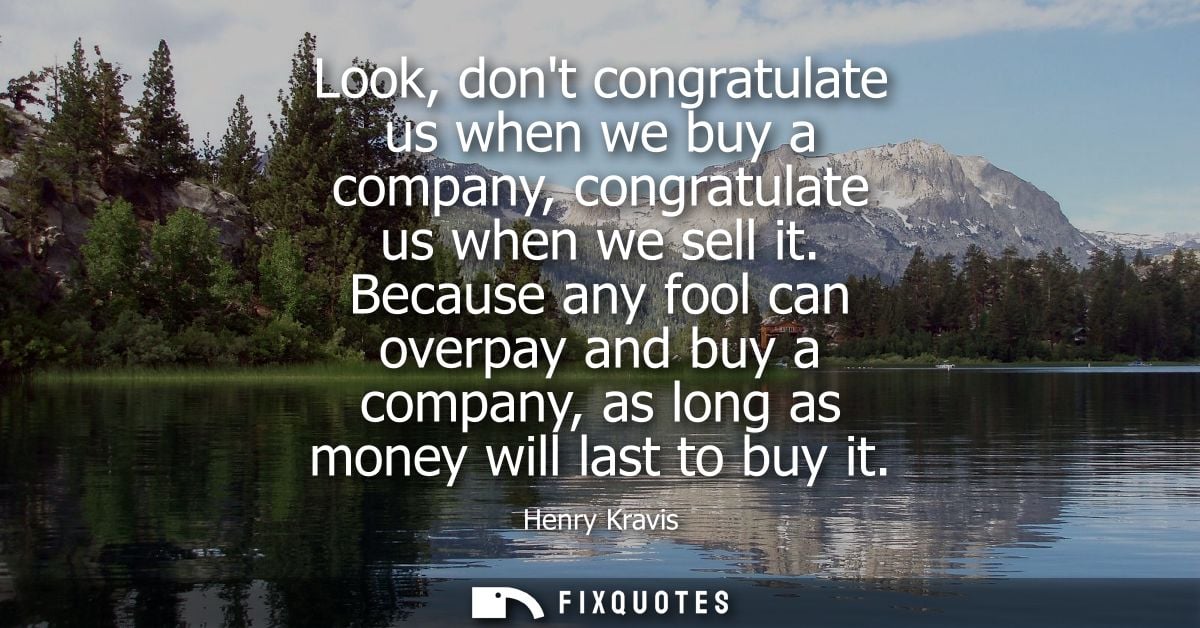Look, dont congratulate us when we buy a company, congratulate us when we sell it. Because any fool can overpay and buy 