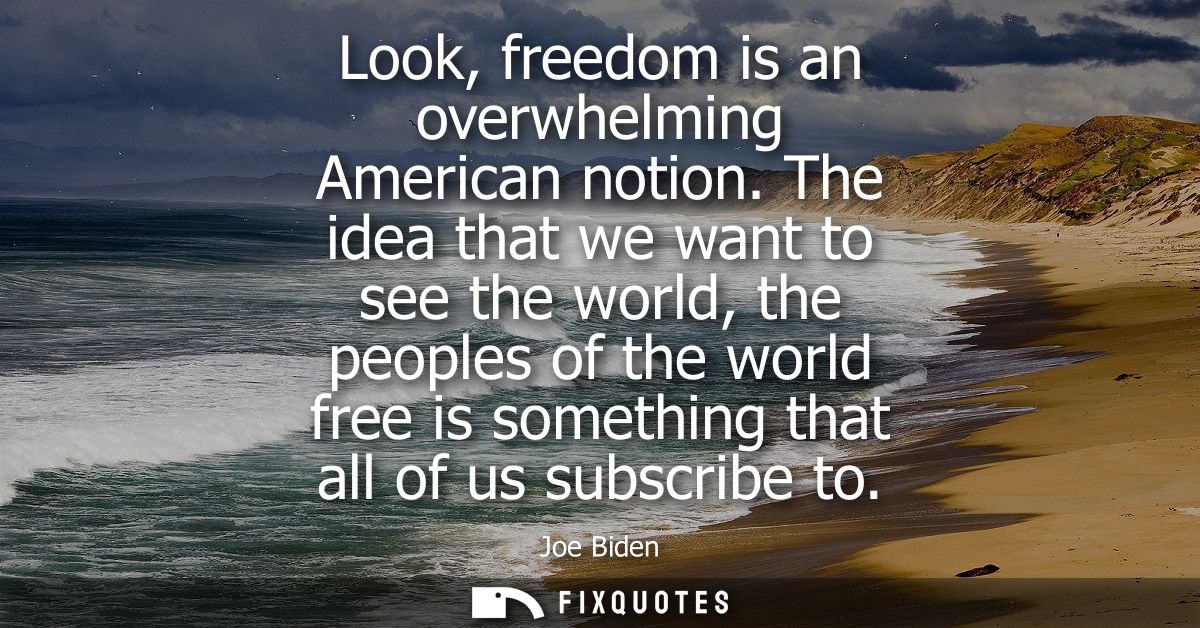 Look, freedom is an overwhelming American notion. The idea that we want to see the world, the peoples of the world free 