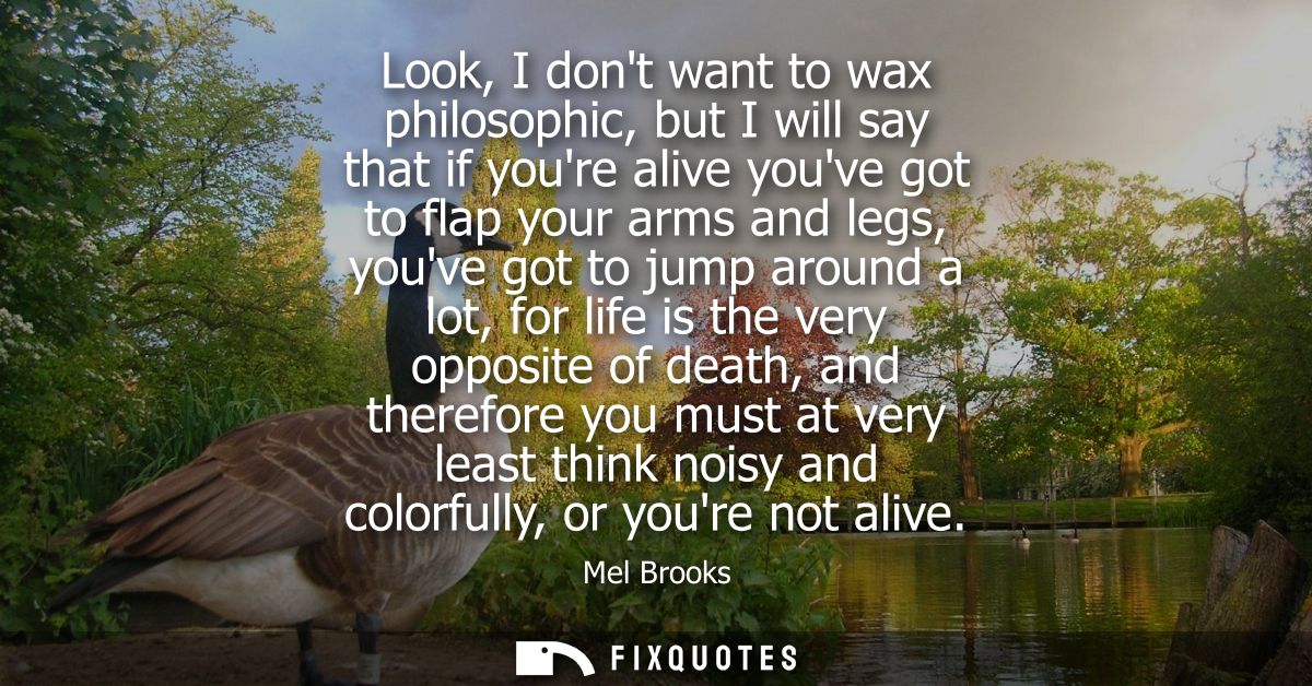 Look, I dont want to wax philosophic, but I will say that if youre alive youve got to flap your arms and legs, youve got