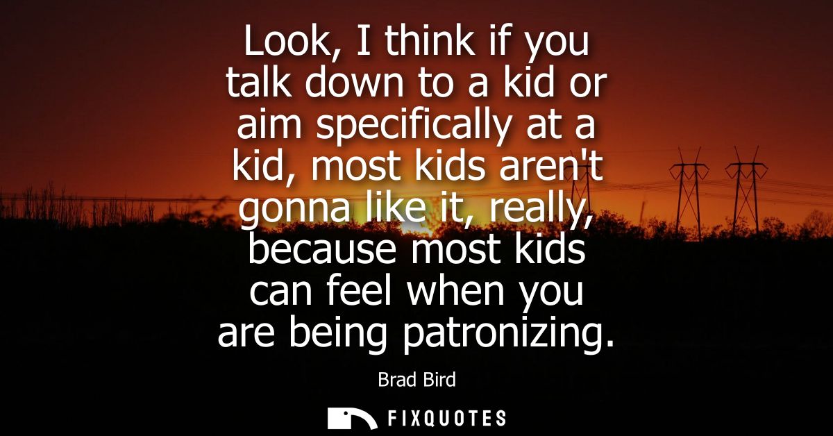Look, I think if you talk down to a kid or aim specifically at a kid, most kids arent gonna like it, really, because mos